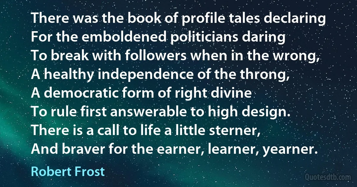 There was the book of profile tales declaring
For the emboldened politicians daring
To break with followers when in the wrong,
A healthy independence of the throng,
A democratic form of right divine
To rule first answerable to high design.
There is a call to life a little sterner,
And braver for the earner, learner, yearner. (Robert Frost)