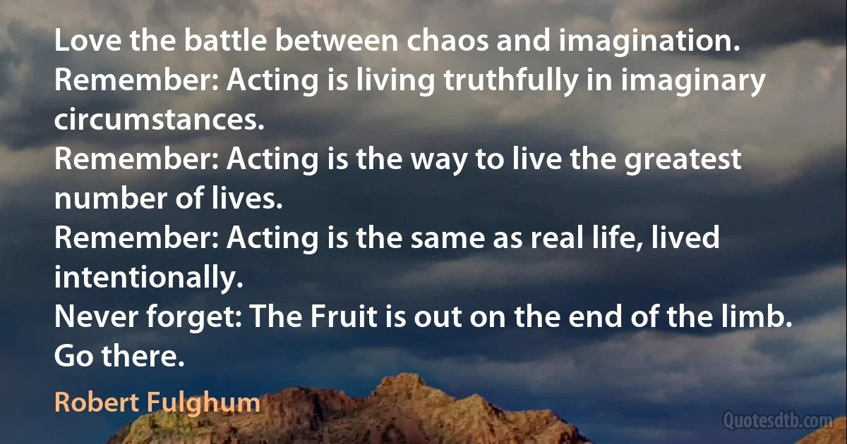 Love the battle between chaos and imagination.
Remember: Acting is living truthfully in imaginary circumstances.
Remember: Acting is the way to live the greatest number of lives.
Remember: Acting is the same as real life, lived intentionally.
Never forget: The Fruit is out on the end of the limb. Go there. (Robert Fulghum)