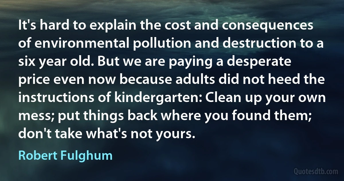 It's hard to explain the cost and consequences of environmental pollution and destruction to a six year old. But we are paying a desperate price even now because adults did not heed the instructions of kindergarten: Clean up your own mess; put things back where you found them; don't take what's not yours. (Robert Fulghum)