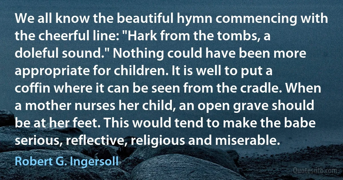 We all know the beautiful hymn commencing with the cheerful line: "Hark from the tombs, a doleful sound." Nothing could have been more appropriate for children. It is well to put a coffin where it can be seen from the cradle. When a mother nurses her child, an open grave should be at her feet. This would tend to make the babe serious, reflective, religious and miserable. (Robert G. Ingersoll)