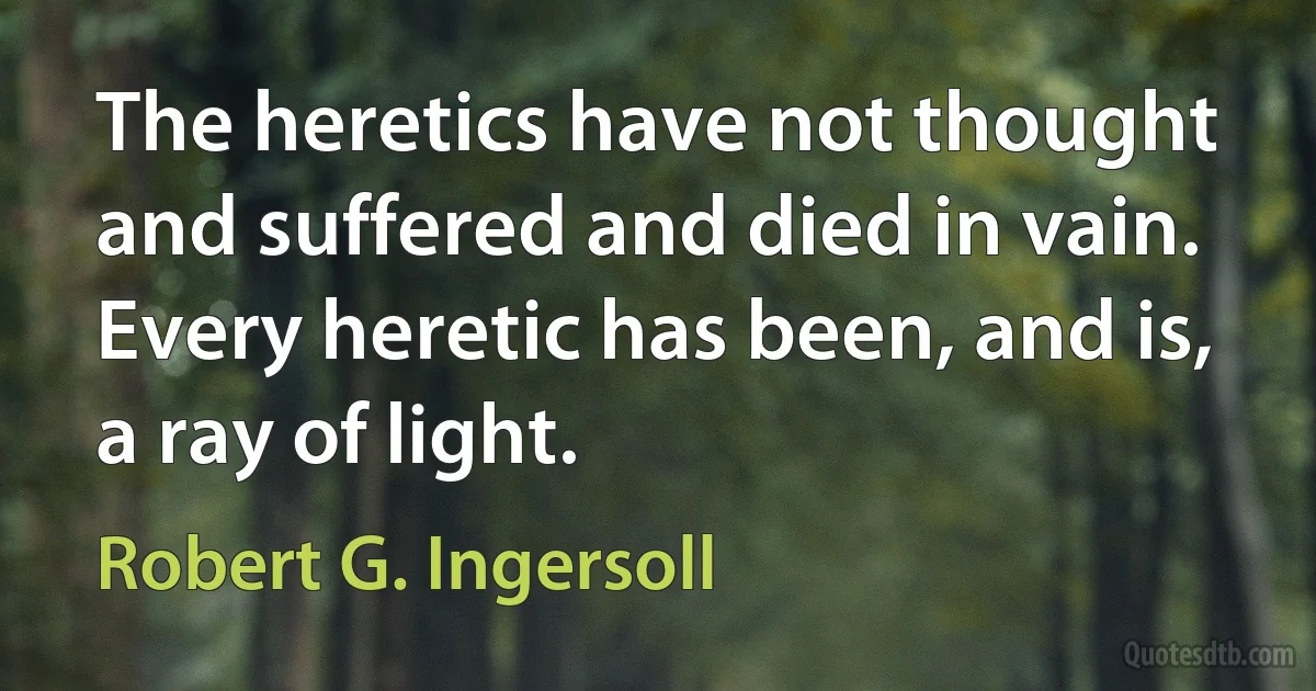 The heretics have not thought and suffered and died in vain. Every heretic has been, and is, a ray of light. (Robert G. Ingersoll)