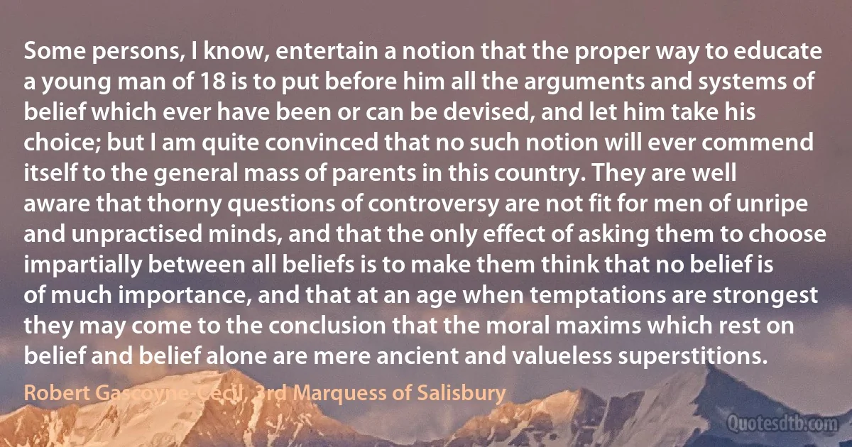 Some persons, I know, entertain a notion that the proper way to educate a young man of 18 is to put before him all the arguments and systems of belief which ever have been or can be devised, and let him take his choice; but I am quite convinced that no such notion will ever commend itself to the general mass of parents in this country. They are well aware that thorny questions of controversy are not fit for men of unripe and unpractised minds, and that the only effect of asking them to choose impartially between all beliefs is to make them think that no belief is of much importance, and that at an age when temptations are strongest they may come to the conclusion that the moral maxims which rest on belief and belief alone are mere ancient and valueless superstitions. (Robert Gascoyne-Cecil, 3rd Marquess of Salisbury)