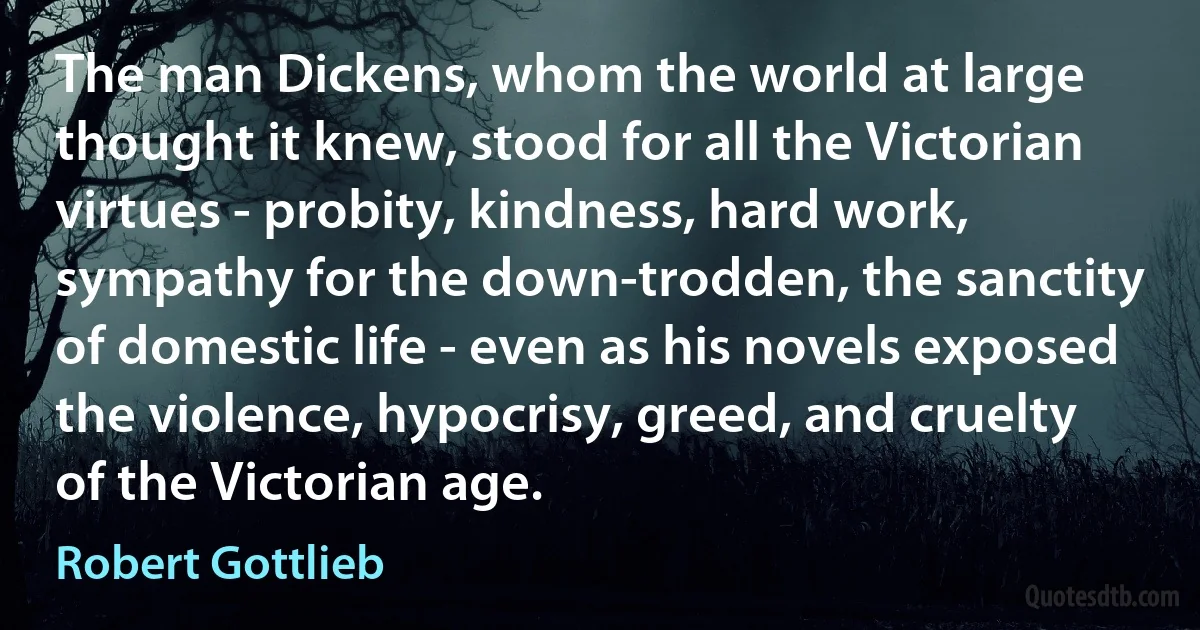 The man Dickens, whom the world at large thought it knew, stood for all the Victorian virtues - probity, kindness, hard work, sympathy for the down-trodden, the sanctity of domestic life - even as his novels exposed the violence, hypocrisy, greed, and cruelty of the Victorian age. (Robert Gottlieb)