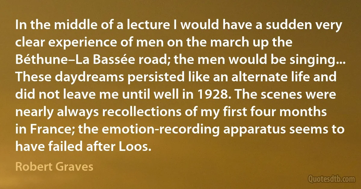 In the middle of a lecture I would have a sudden very clear experience of men on the march up the Béthune–La Bassée road; the men would be singing... These daydreams persisted like an alternate life and did not leave me until well in 1928. The scenes were nearly always recollections of my first four months in France; the emotion-recording apparatus seems to have failed after Loos. (Robert Graves)