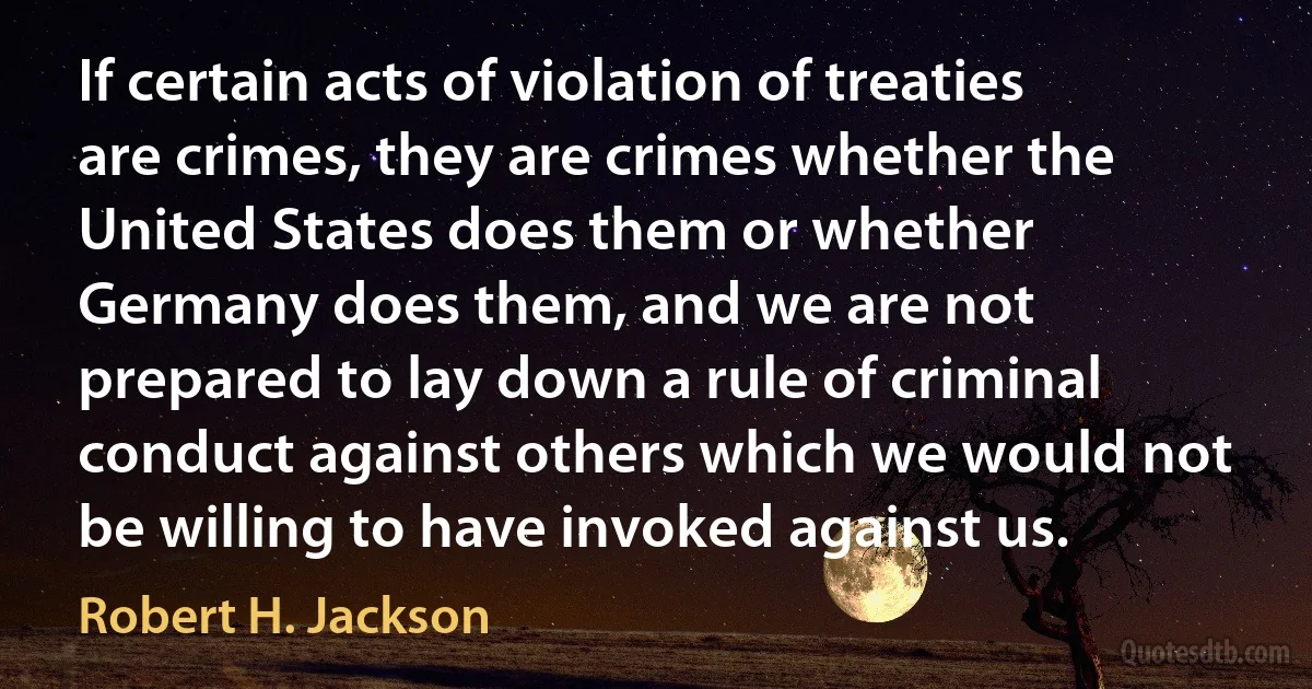 If certain acts of violation of treaties are crimes, they are crimes whether the United States does them or whether Germany does them, and we are not prepared to lay down a rule of criminal conduct against others which we would not be willing to have invoked against us. (Robert H. Jackson)