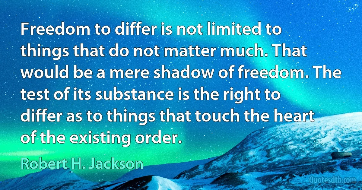 Freedom to differ is not limited to things that do not matter much. That would be a mere shadow of freedom. The test of its substance is the right to differ as to things that touch the heart of the existing order. (Robert H. Jackson)