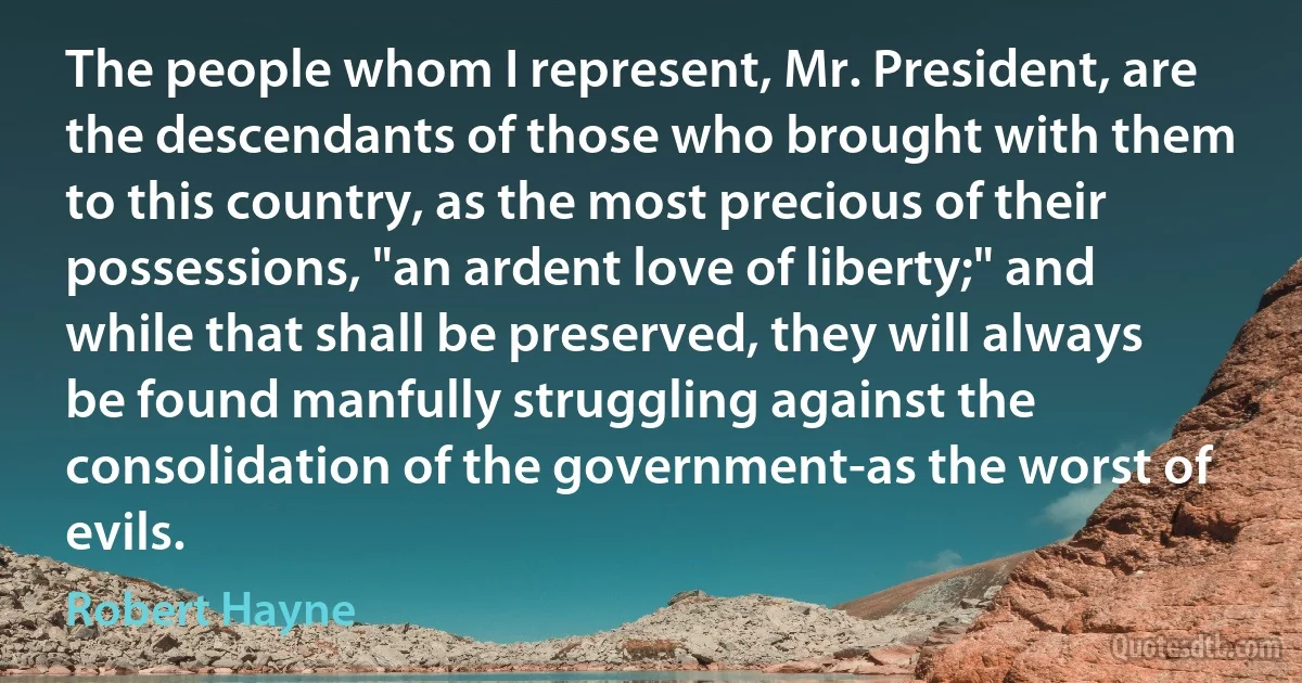 The people whom I represent, Mr. President, are the descendants of those who brought with them to this country, as the most precious of their possessions, "an ardent love of liberty;" and while that shall be preserved, they will always be found manfully struggling against the consolidation of the government-as the worst of evils. (Robert Hayne)