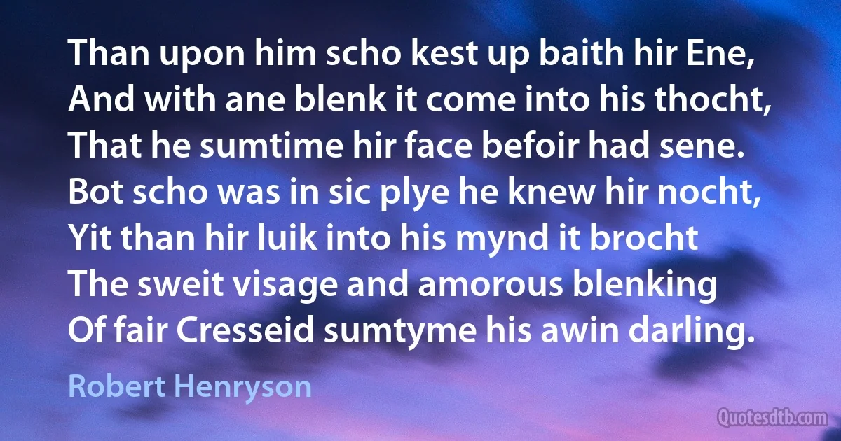 Than upon him scho kest up baith hir Ene,
And with ane blenk it come into his thocht,
That he sumtime hir face befoir had sene.
Bot scho was in sic plye he knew hir nocht,
Yit than hir luik into his mynd it brocht
The sweit visage and amorous blenking
Of fair Cresseid sumtyme his awin darling. (Robert Henryson)