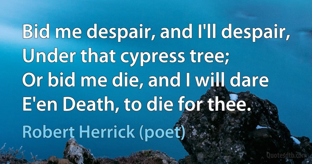 Bid me despair, and I'll despair,
Under that cypress tree;
Or bid me die, and I will dare
E'en Death, to die for thee. (Robert Herrick (poet))