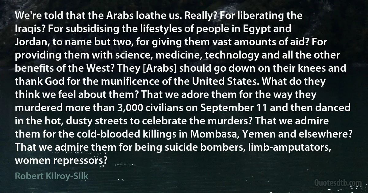 We're told that the Arabs loathe us. Really? For liberating the Iraqis? For subsidising the lifestyles of people in Egypt and Jordan, to name but two, for giving them vast amounts of aid? For providing them with science, medicine, technology and all the other benefits of the West? They [Arabs] should go down on their knees and thank God for the munificence of the United States. What do they think we feel about them? That we adore them for the way they murdered more than 3,000 civilians on September 11 and then danced in the hot, dusty streets to celebrate the murders? That we admire them for the cold-blooded killings in Mombasa, Yemen and elsewhere? That we admire them for being suicide bombers, limb-amputators, women repressors? (Robert Kilroy-Silk)