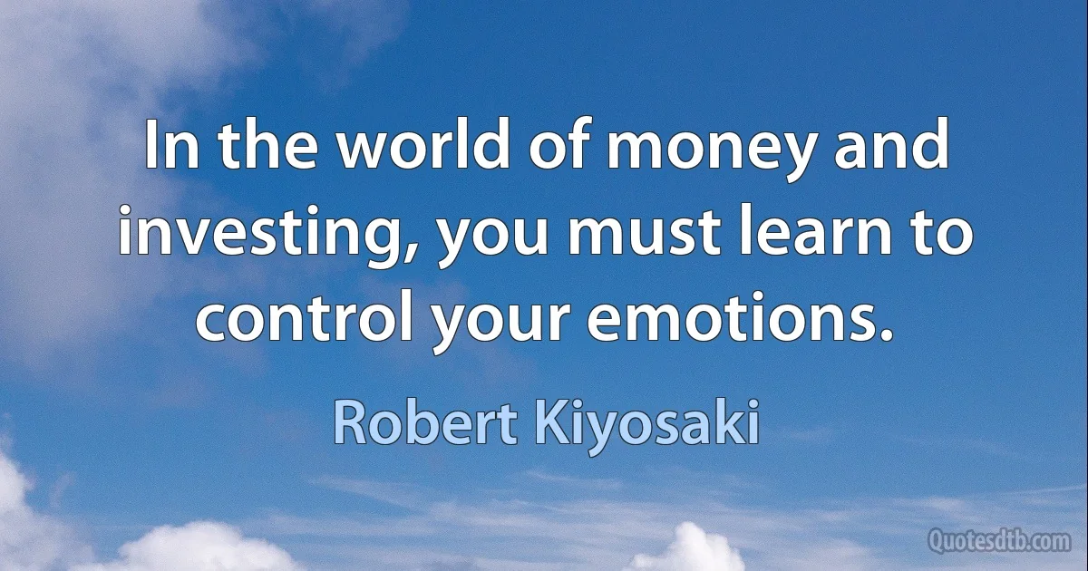 In the world of money and investing, you must learn to control your emotions. (Robert Kiyosaki)