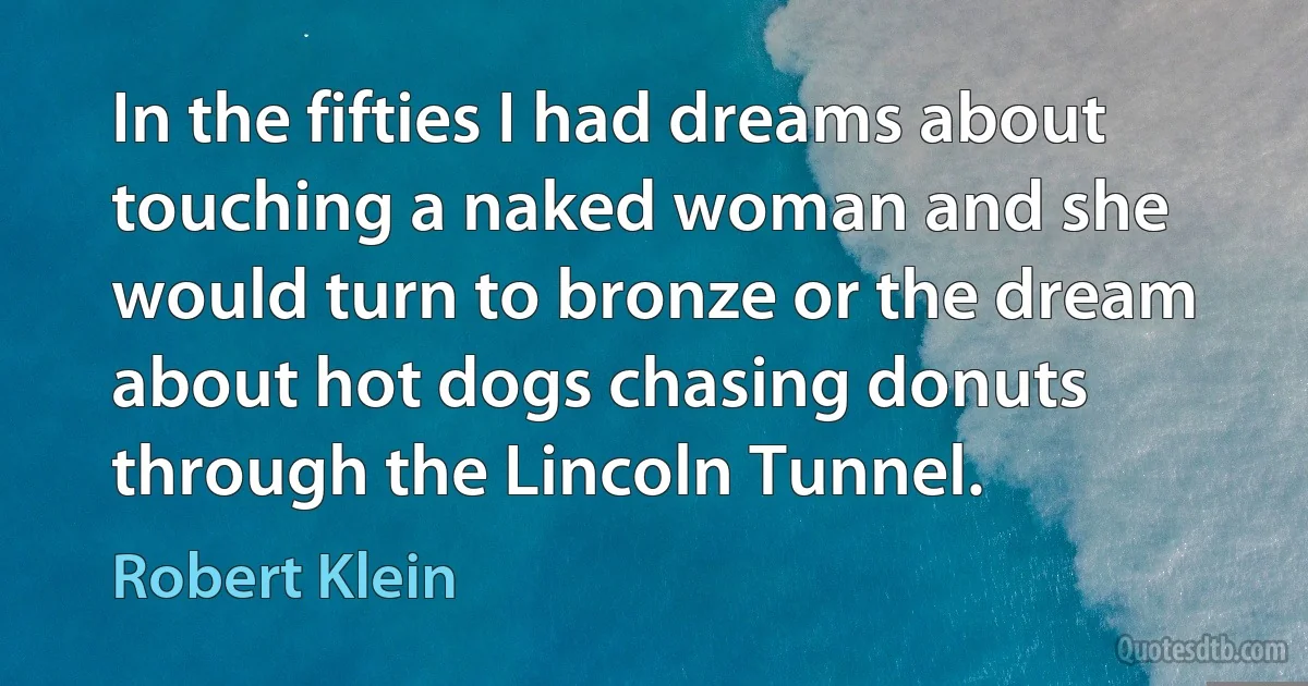 In the fifties I had dreams about touching a naked woman and she would turn to bronze or the dream about hot dogs chasing donuts through the Lincoln Tunnel. (Robert Klein)