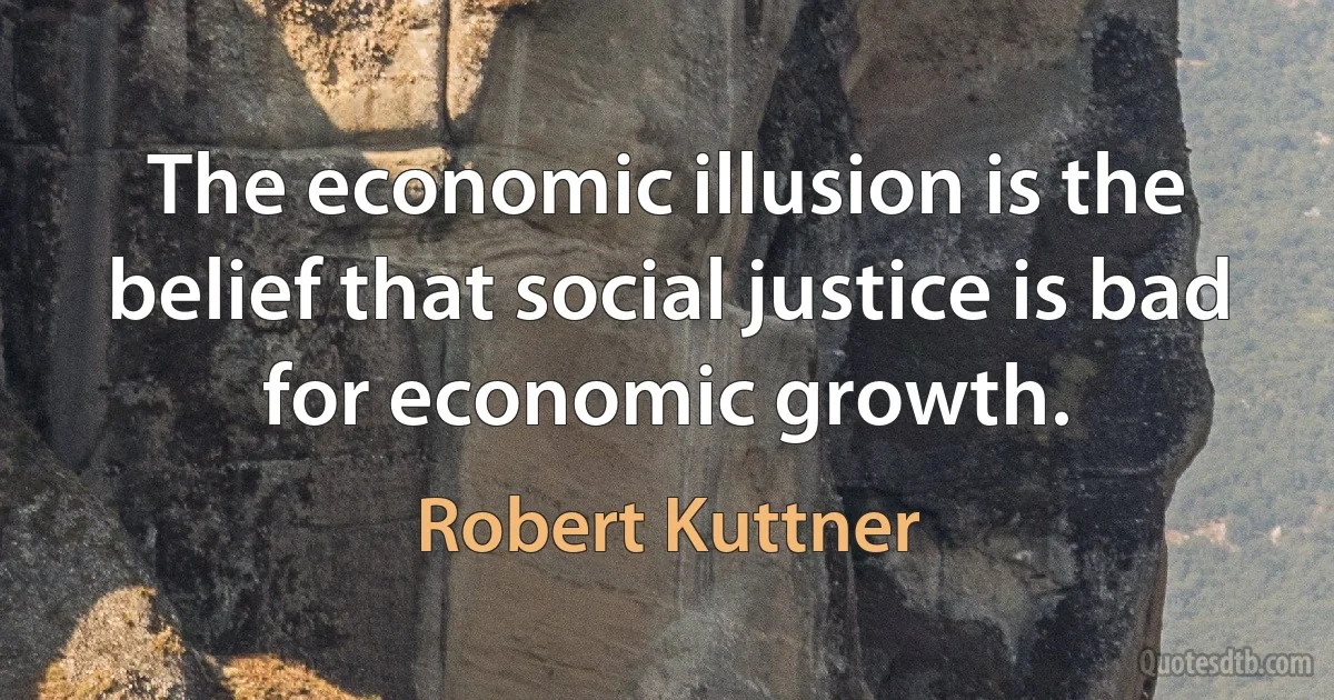 The economic illusion is the belief that social justice is bad for economic growth. (Robert Kuttner)