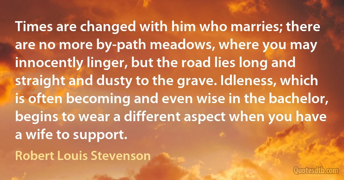 Times are changed with him who marries; there are no more by-path meadows, where you may innocently linger, but the road lies long and straight and dusty to the grave. Idleness, which is often becoming and even wise in the bachelor, begins to wear a different aspect when you have a wife to support. (Robert Louis Stevenson)