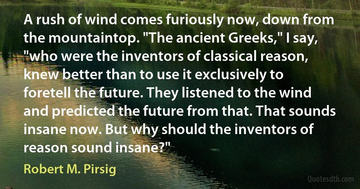 A rush of wind comes furiously now, down from the mountaintop. "The ancient Greeks," I say, "who were the inventors of classical reason, knew better than to use it exclusively to foretell the future. They listened to the wind and predicted the future from that. That sounds insane now. But why should the inventors of reason sound insane?" (Robert M. Pirsig)