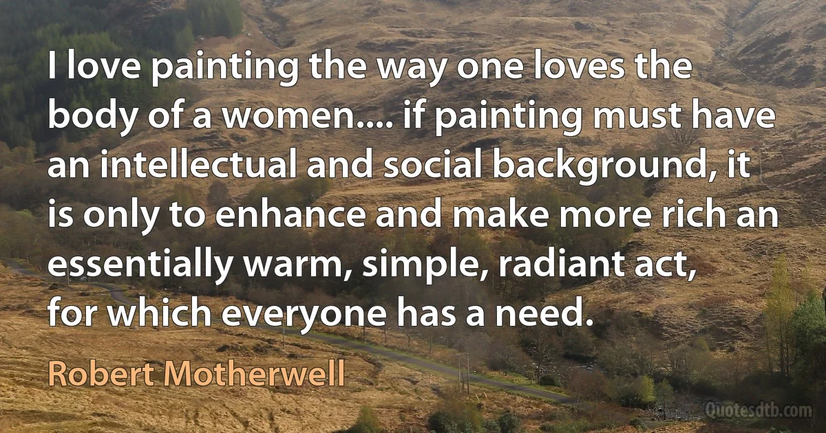 I love painting the way one loves the body of a women.... if painting must have an intellectual and social background, it is only to enhance and make more rich an essentially warm, simple, radiant act, for which everyone has a need. (Robert Motherwell)