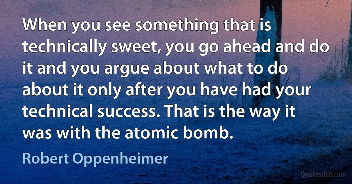 When you see something that is technically sweet, you go ahead and do it and you argue about what to do about it only after you have had your technical success. That is the way it was with the atomic bomb. (Robert Oppenheimer)