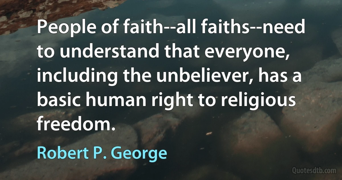 People of faith--all faiths--need to understand that everyone, including the unbeliever, has a basic human right to religious freedom. (Robert P. George)