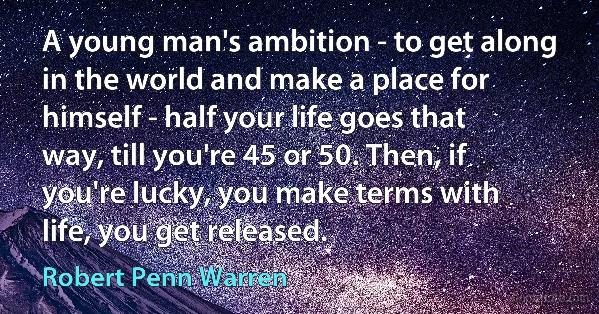 A young man's ambition - to get along in the world and make a place for himself - half your life goes that way, till you're 45 or 50. Then, if you're lucky, you make terms with life, you get released. (Robert Penn Warren)