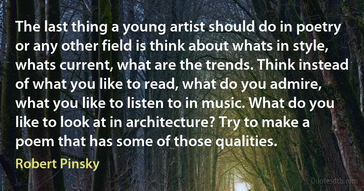 The last thing a young artist should do in poetry or any other field is think about whats in style, whats current, what are the trends. Think instead of what you like to read, what do you admire, what you like to listen to in music. What do you like to look at in architecture? Try to make a poem that has some of those qualities. (Robert Pinsky)