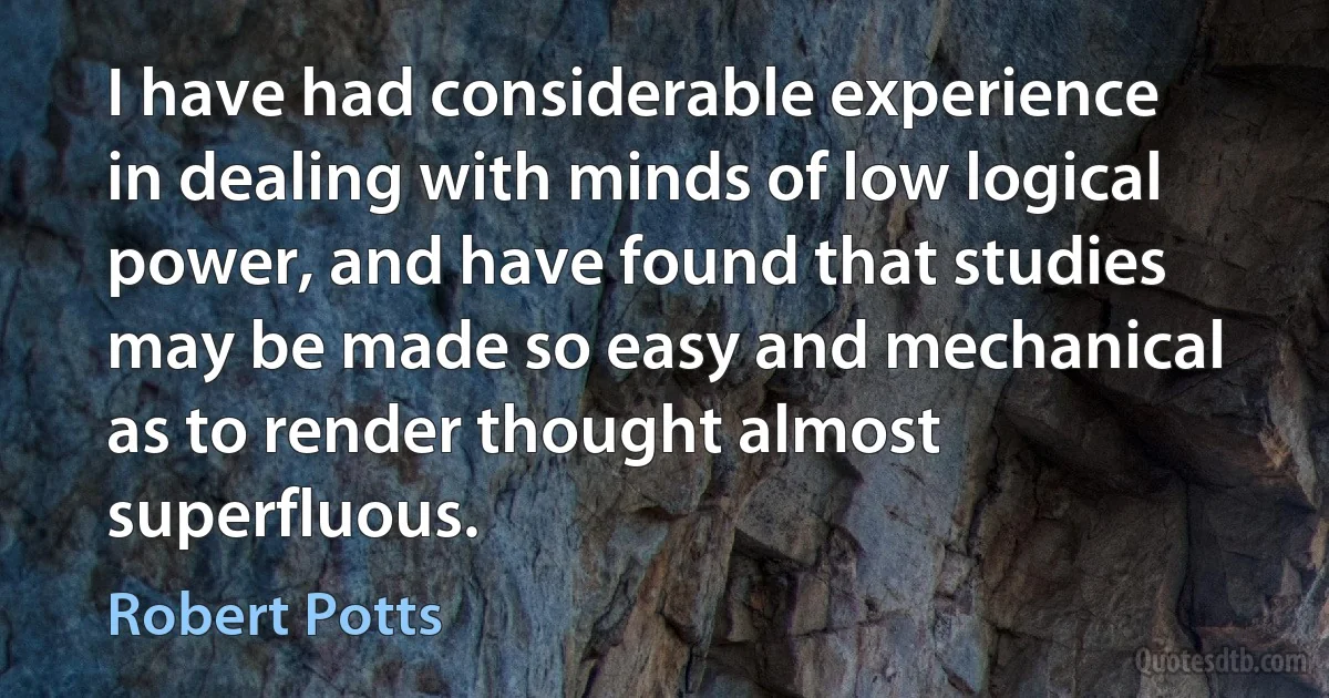 I have had considerable experience in dealing with minds of low logical power, and have found that studies may be made so easy and mechanical as to render thought almost superfluous. (Robert Potts)