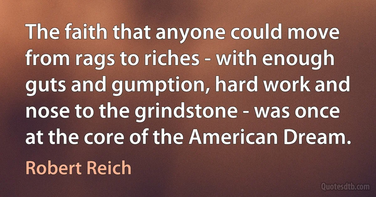 The faith that anyone could move from rags to riches - with enough guts and gumption, hard work and nose to the grindstone - was once at the core of the American Dream. (Robert Reich)