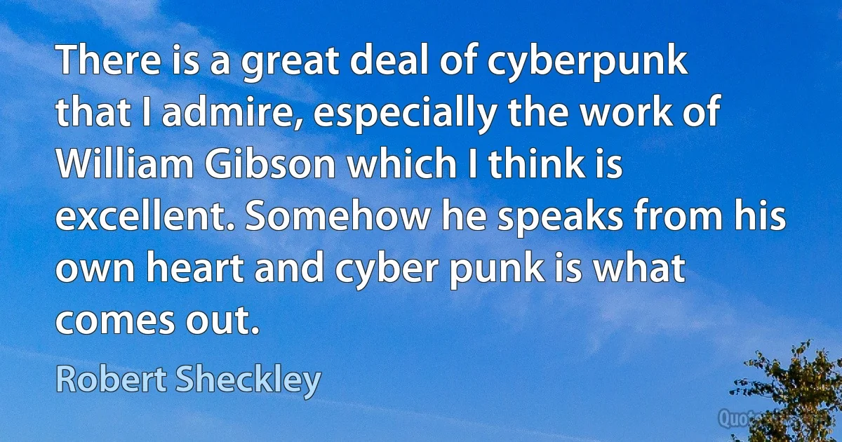 There is a great deal of cyberpunk that I admire, especially the work of William Gibson which I think is excellent. Somehow he speaks from his own heart and cyber punk is what comes out. (Robert Sheckley)