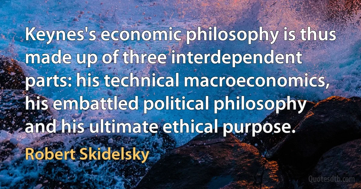 Keynes's economic philosophy is thus made up of three interdependent parts: his technical macroeconomics, his embattled political philosophy and his ultimate ethical purpose. (Robert Skidelsky)