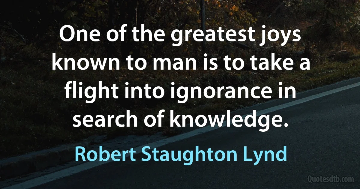 One of the greatest joys known to man is to take a flight into ignorance in search of knowledge. (Robert Staughton Lynd)