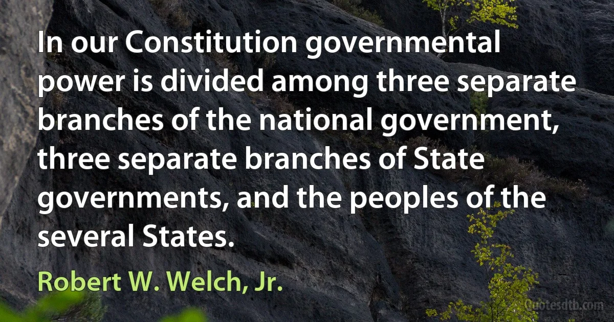 In our Constitution governmental power is divided among three separate branches of the national government, three separate branches of State governments, and the peoples of the several States. (Robert W. Welch, Jr.)