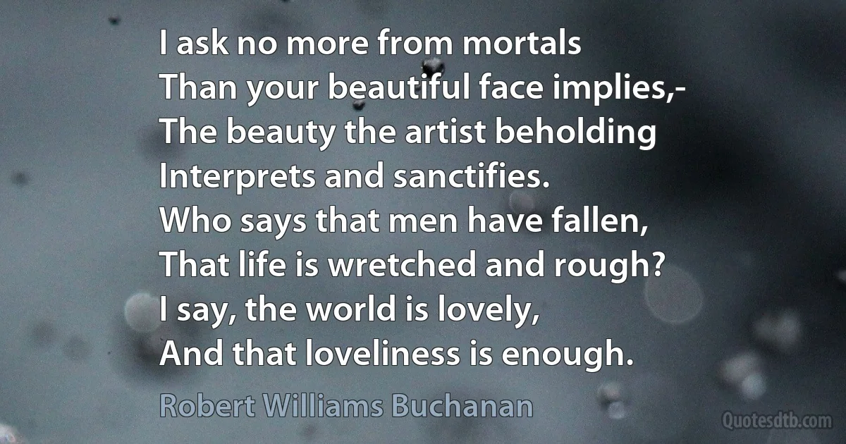 I ask no more from mortals
Than your beautiful face implies,-
The beauty the artist beholding
Interprets and sanctifies.
Who says that men have fallen,
That life is wretched and rough?
I say, the world is lovely,
And that loveliness is enough. (Robert Williams Buchanan)