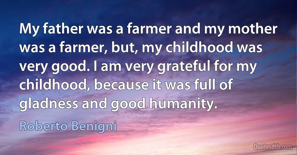 My father was a farmer and my mother was a farmer, but, my childhood was very good. I am very grateful for my childhood, because it was full of gladness and good humanity. (Roberto Benigni)