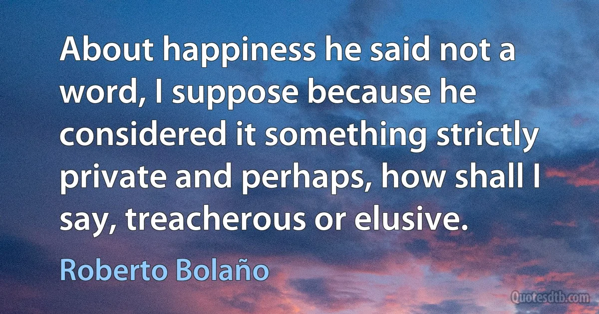 About happiness he said not a word, I suppose because he considered it something strictly private and perhaps, how shall I say, treacherous or elusive. (Roberto Bolaño)