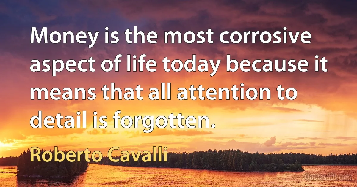 Money is the most corrosive aspect of life today because it means that all attention to detail is forgotten. (Roberto Cavalli)