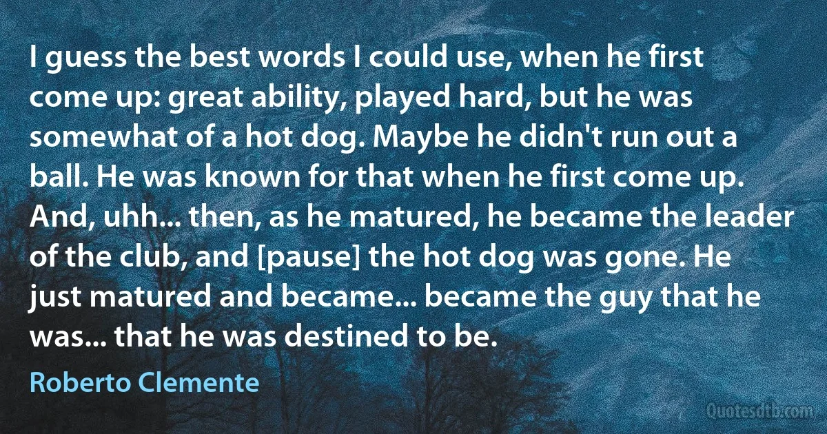 I guess the best words I could use, when he first come up: great ability, played hard, but he was somewhat of a hot dog. Maybe he didn't run out a ball. He was known for that when he first come up. And, uhh... then, as he matured, he became the leader of the club, and [pause] the hot dog was gone. He just matured and became... became the guy that he was... that he was destined to be. (Roberto Clemente)