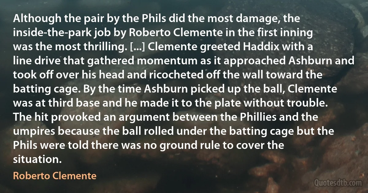 Although the pair by the Phils did the most damage, the inside-the-park job by Roberto Clemente in the first inning was the most thrilling. [...] Clemente greeted Haddix with a line drive that gathered momentum as it approached Ashburn and took off over his head and ricocheted off the wall toward the batting cage. By the time Ashburn picked up the ball, Clemente was at third base and he made it to the plate without trouble. The hit provoked an argument between the Phillies and the umpires because the ball rolled under the batting cage but the Phils were told there was no ground rule to cover the situation. (Roberto Clemente)