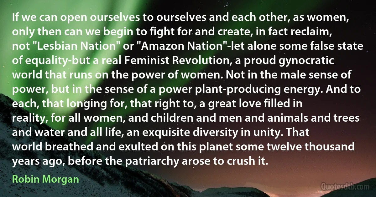 If we can open ourselves to ourselves and each other, as women, only then can we begin to fight for and create, in fact reclaim, not "Lesbian Nation" or "Amazon Nation"-let alone some false state of equality-but a real Feminist Revolution, a proud gynocratic world that runs on the power of women. Not in the male sense of power, but in the sense of a power plant-producing energy. And to each, that longing for, that right to, a great love filled in reality, for all women, and children and men and animals and trees and water and all life, an exquisite diversity in unity. That world breathed and exulted on this planet some twelve thousand years ago, before the patriarchy arose to crush it. (Robin Morgan)