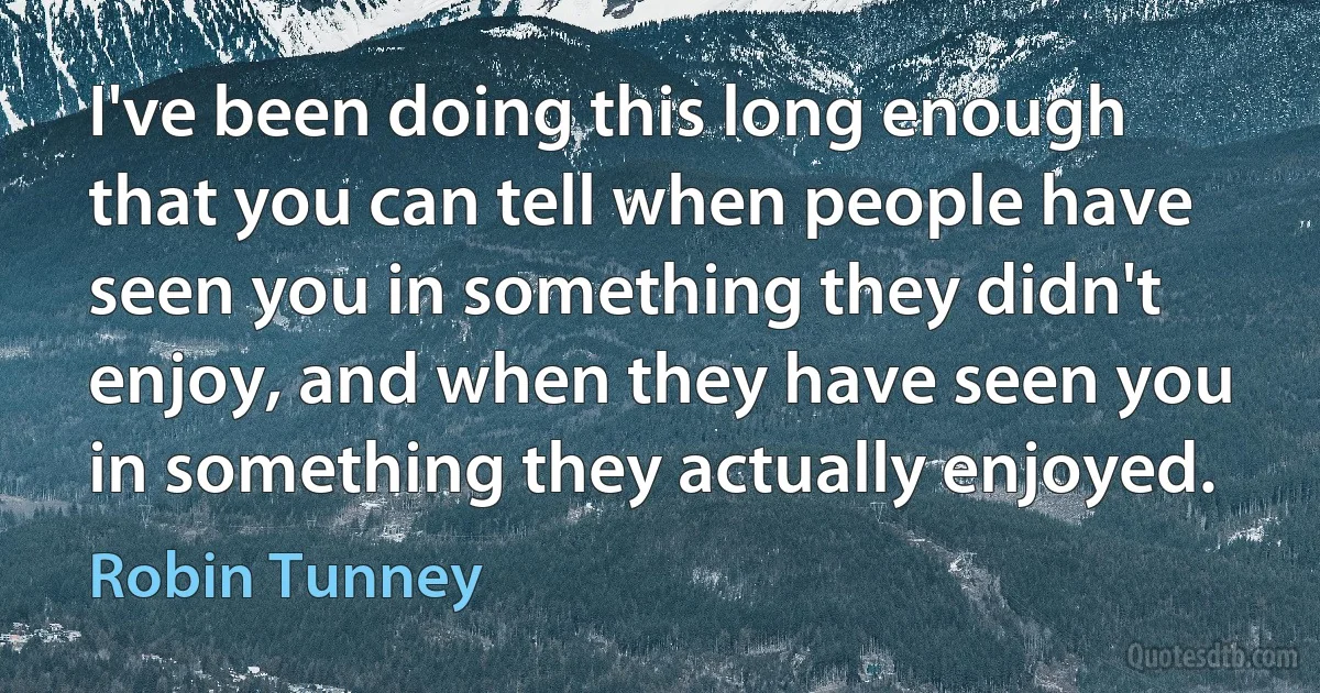 I've been doing this long enough that you can tell when people have seen you in something they didn't enjoy, and when they have seen you in something they actually enjoyed. (Robin Tunney)