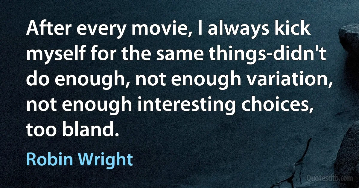 After every movie, I always kick myself for the same things-didn't do enough, not enough variation, not enough interesting choices, too bland. (Robin Wright)