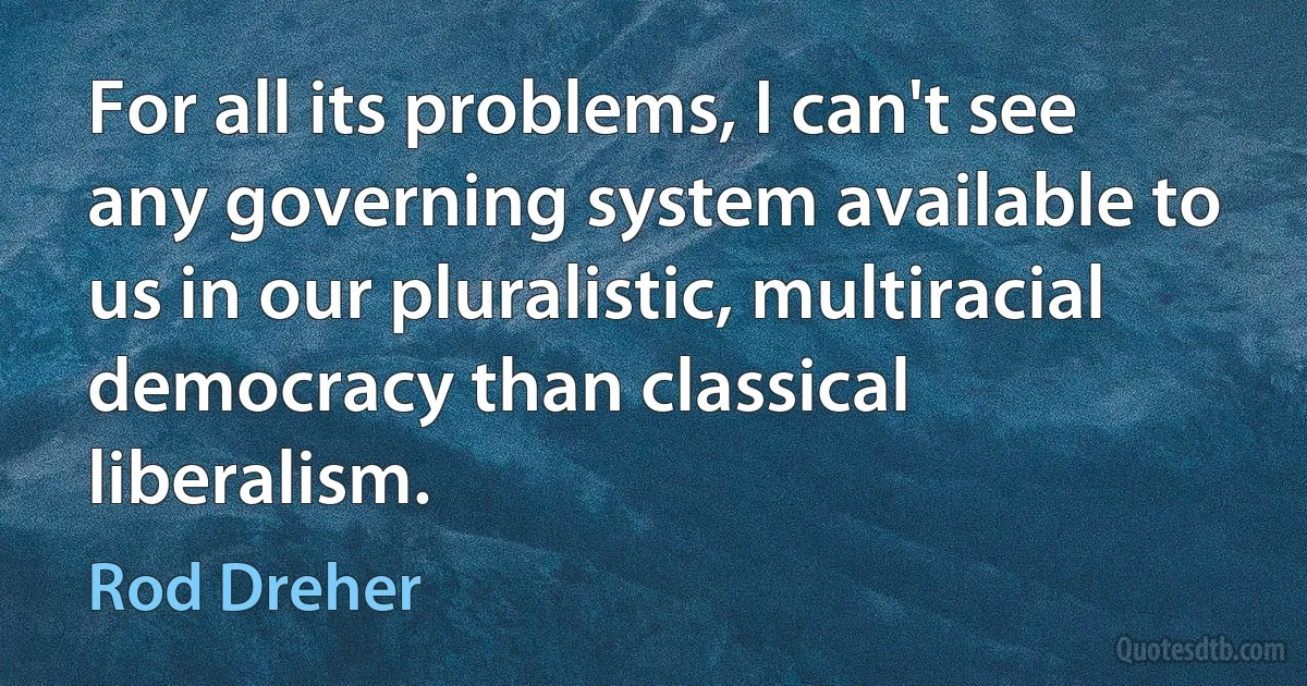 For all its problems, I can't see any governing system available to us in our pluralistic, multiracial democracy than classical liberalism. (Rod Dreher)