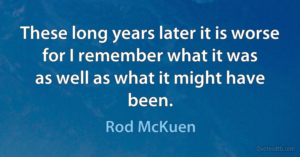 These long years later it is worse
for I remember what it was
as well as what it might have been. (Rod McKuen)