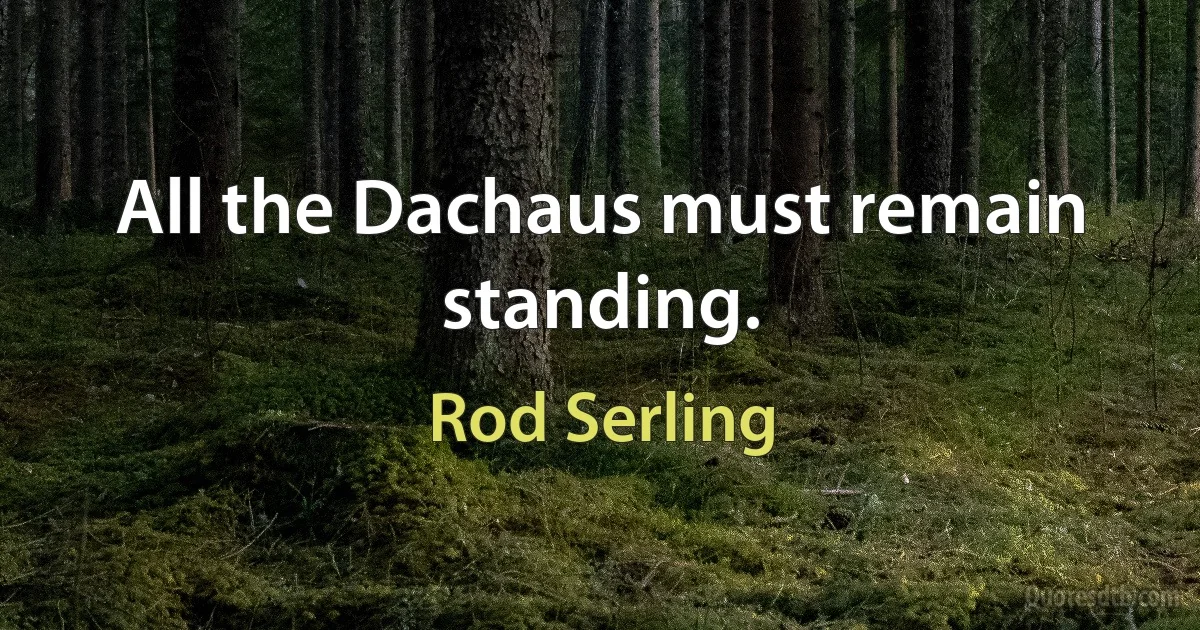 All the Dachaus must remain standing. (Rod Serling)