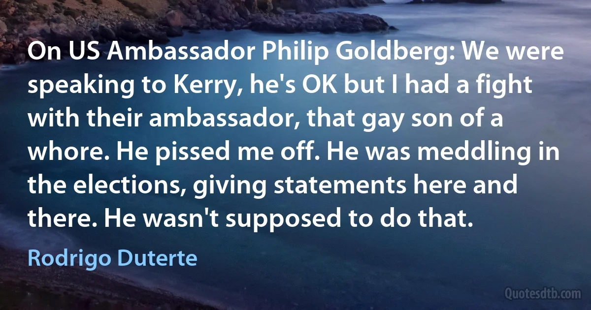 On US Ambassador Philip Goldberg: We were speaking to Kerry, he's OK but I had a fight with their ambassador, that gay son of a whore. He pissed me off. He was meddling in the elections, giving statements here and there. He wasn't supposed to do that. (Rodrigo Duterte)