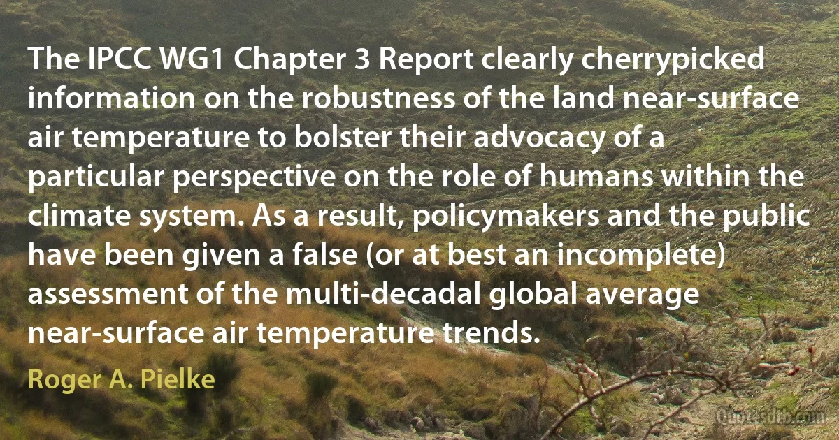 The IPCC WG1 Chapter 3 Report clearly cherrypicked information on the robustness of the land near-surface air temperature to bolster their advocacy of a particular perspective on the role of humans within the climate system. As a result, policymakers and the public have been given a false (or at best an incomplete) assessment of the multi-decadal global average near-surface air temperature trends. (Roger A. Pielke)