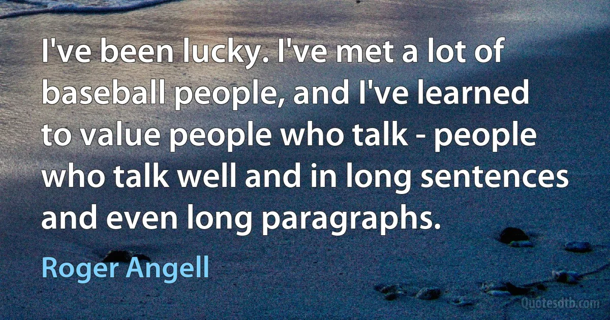 I've been lucky. I've met a lot of baseball people, and I've learned to value people who talk - people who talk well and in long sentences and even long paragraphs. (Roger Angell)