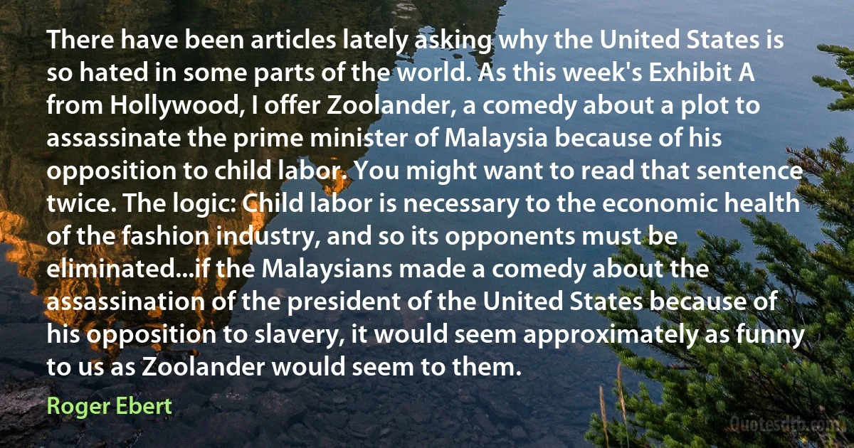 There have been articles lately asking why the United States is so hated in some parts of the world. As this week's Exhibit A from Hollywood, I offer Zoolander, a comedy about a plot to assassinate the prime minister of Malaysia because of his opposition to child labor. You might want to read that sentence twice. The logic: Child labor is necessary to the economic health of the fashion industry, and so its opponents must be eliminated...if the Malaysians made a comedy about the assassination of the president of the United States because of his opposition to slavery, it would seem approximately as funny to us as Zoolander would seem to them. (Roger Ebert)