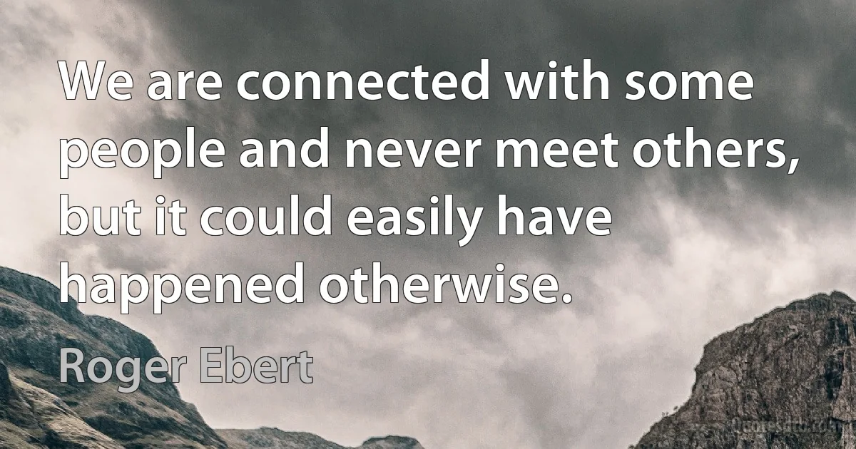 We are connected with some people and never meet others, but it could easily have happened otherwise. (Roger Ebert)