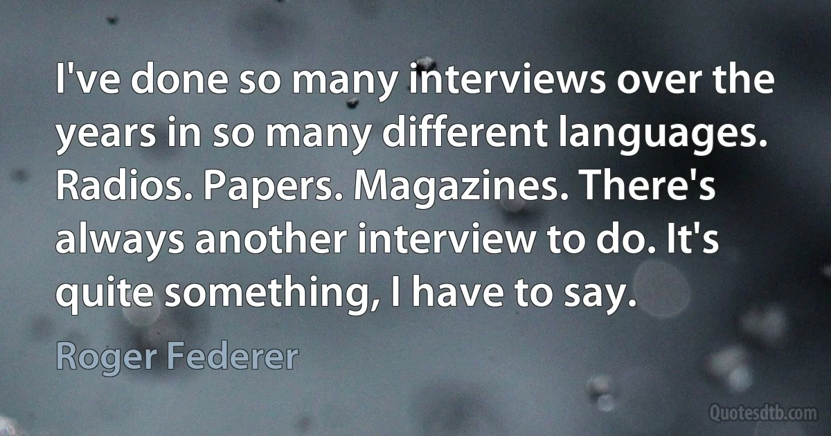 I've done so many interviews over the years in so many different languages. Radios. Papers. Magazines. There's always another interview to do. It's quite something, I have to say. (Roger Federer)