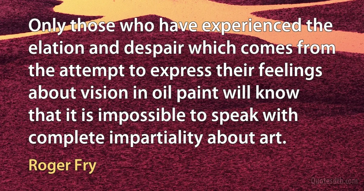 Only those who have experienced the elation and despair which comes from the attempt to express their feelings about vision in oil paint will know that it is impossible to speak with complete impartiality about art. (Roger Fry)