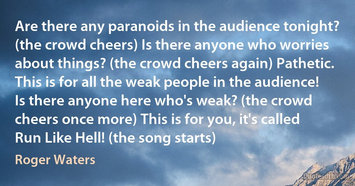 Are there any paranoids in the audience tonight? (the crowd cheers) Is there anyone who worries about things? (the crowd cheers again) Pathetic. This is for all the weak people in the audience! Is there anyone here who's weak? (the crowd cheers once more) This is for you, it's called Run Like Hell! (the song starts) (Roger Waters)